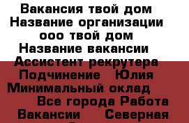 Вакансия твой дом › Название организации ­ ооо твой дом › Название вакансии ­  Ассистент рекрутера › Подчинение ­ Юлия › Минимальный оклад ­ 10 000 - Все города Работа » Вакансии   . Северная Осетия